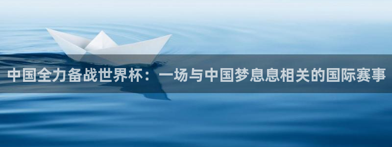 2026葡萄牙杯赛程表:中国全力备战世界杯:一场与中国梦息息相关的国际赛事